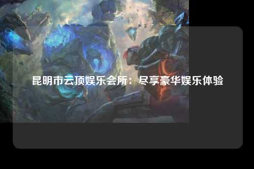 昆明市云顶娱乐会所：尽享豪华娱乐体验