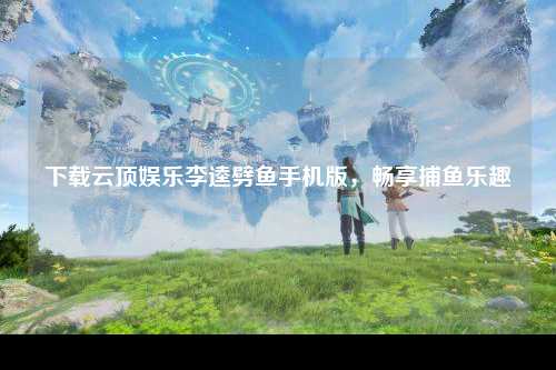 下载云顶娱乐李逵劈鱼手机版，畅享捕鱼乐趣